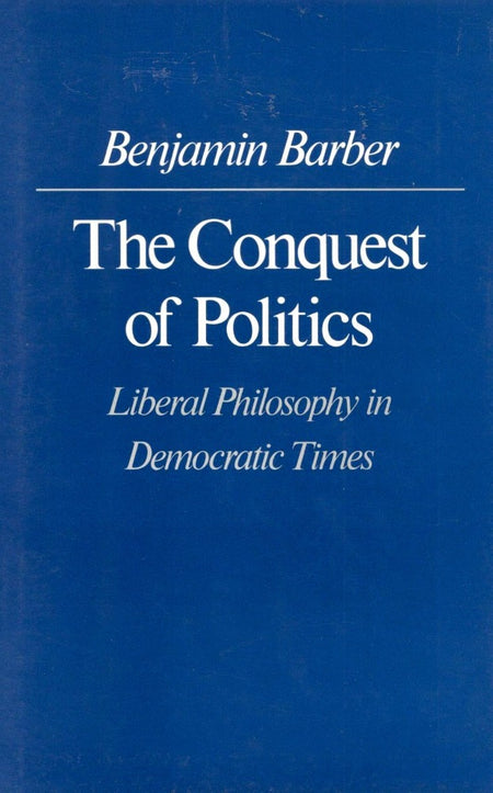 The Conquest of Politics: Liberal Philosophy in Democratic Times by Benjamin R. Barber